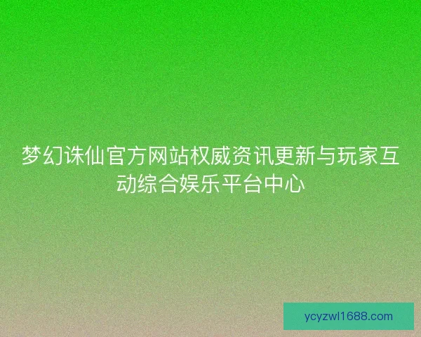 梦幻诛仙官方网站权威资讯更新与玩家互动综合娱乐平台中心